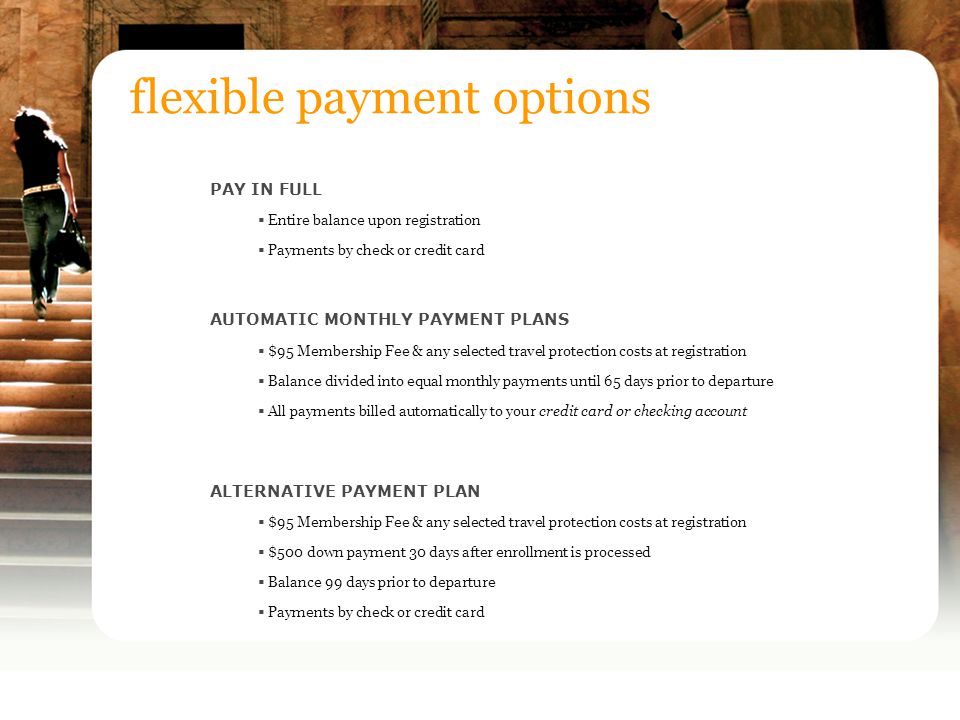 PAY IN FULL  Entire balance upon registration  Payments by check or credit card AUTOMATIC MONTHLY PAYMENT PLANS  $95 Membership Fee & any selected travel protection costs at registration  Balance divided into equal monthly payments until 65 days prior to departure  All payments billed automatically to your credit card or checking account ALTERNATIVE PAYMENT PLAN  $95 Membership Fee & any selected travel protection costs at registration  $500 down payment 30 days after enrollment is processed  Balance 99 days prior to departure  Payments by check or credit card flexible payment options