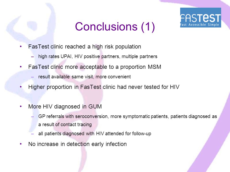 Conclusions (1) FasTest clinic reached a high risk population –high rates UPAI, HIV positive partners, multiple partners FasTest clinic more acceptable to a proportion MSM –result available same visit, more convenient Higher proportion in FasTest clinic had never tested for HIV More HIV diagnosed in GUM –GP referrals with seroconversion, more symptomatic patients, patients diagnosed as a result of contact tracing –all patients diagnosed with HIV attended for follow-up No increase in detection early infection