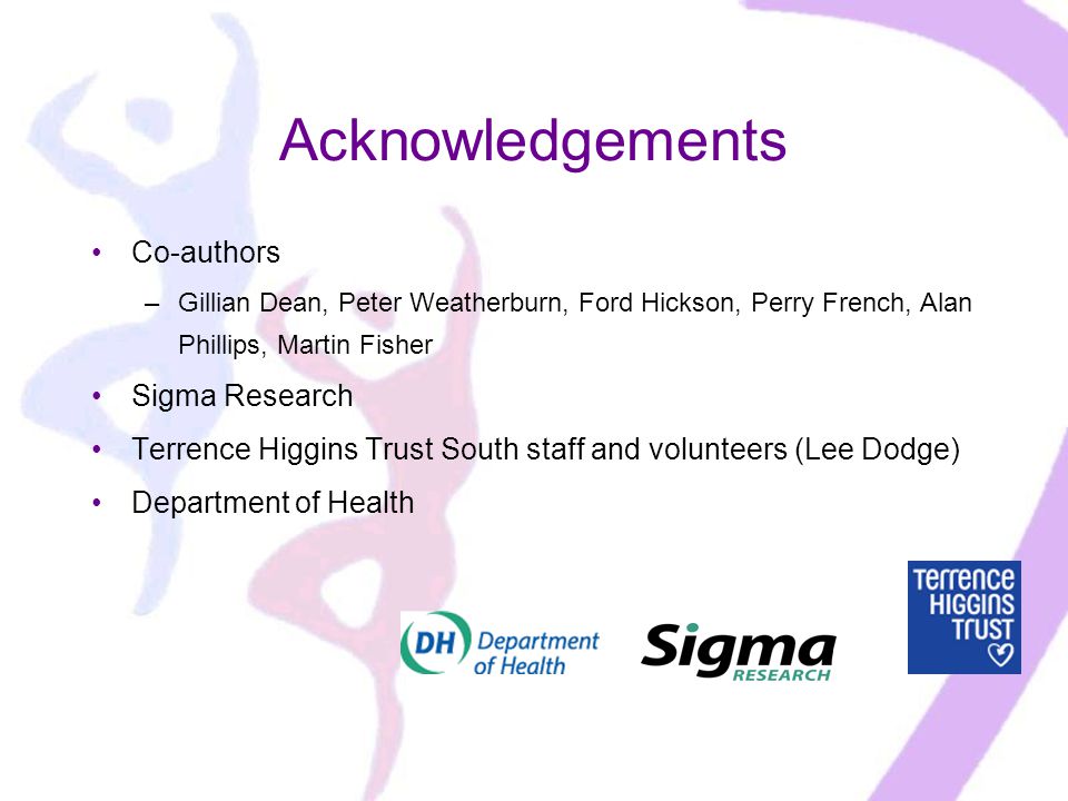 Acknowledgements Co-authors –Gillian Dean, Peter Weatherburn, Ford Hickson, Perry French, Alan Phillips, Martin Fisher Sigma Research Terrence Higgins Trust South staff and volunteers (Lee Dodge) Department of Health