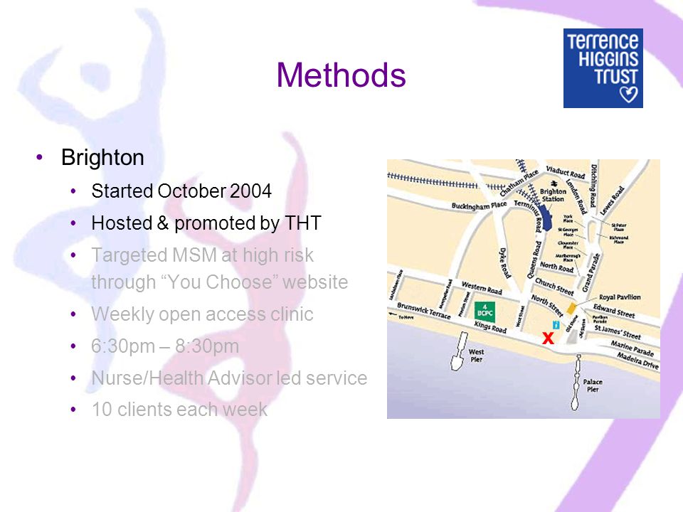 Methods Brighton Started October 2004 Hosted & promoted by THT Targeted MSM at high risk through You Choose website Weekly open access clinic 6:30pm – 8:30pm Nurse/Health Advisor led service 10 clients each week x