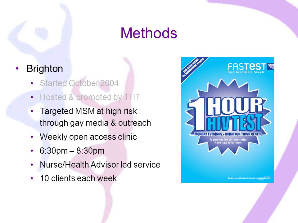 Methods Brighton Started October 2004 Hosted & promoted by THT Targeted MSM at high risk through gay media & outreach Weekly open access clinic 6:30pm – 8:30pm Nurse/Health Advisor led service 10 clients each week