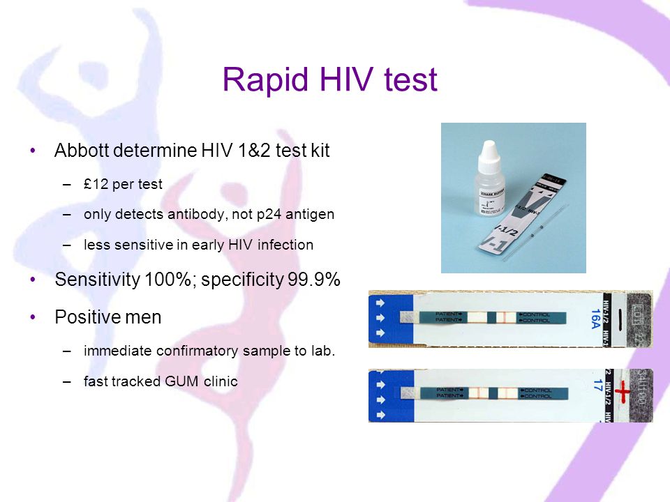 Rapid HIV test Abbott determine HIV 1&2 test kit –£12 per test –only detects antibody, not p24 antigen –less sensitive in early HIV infection Sensitivity 100%; specificity 99.9% Positive men –immediate confirmatory sample to lab.