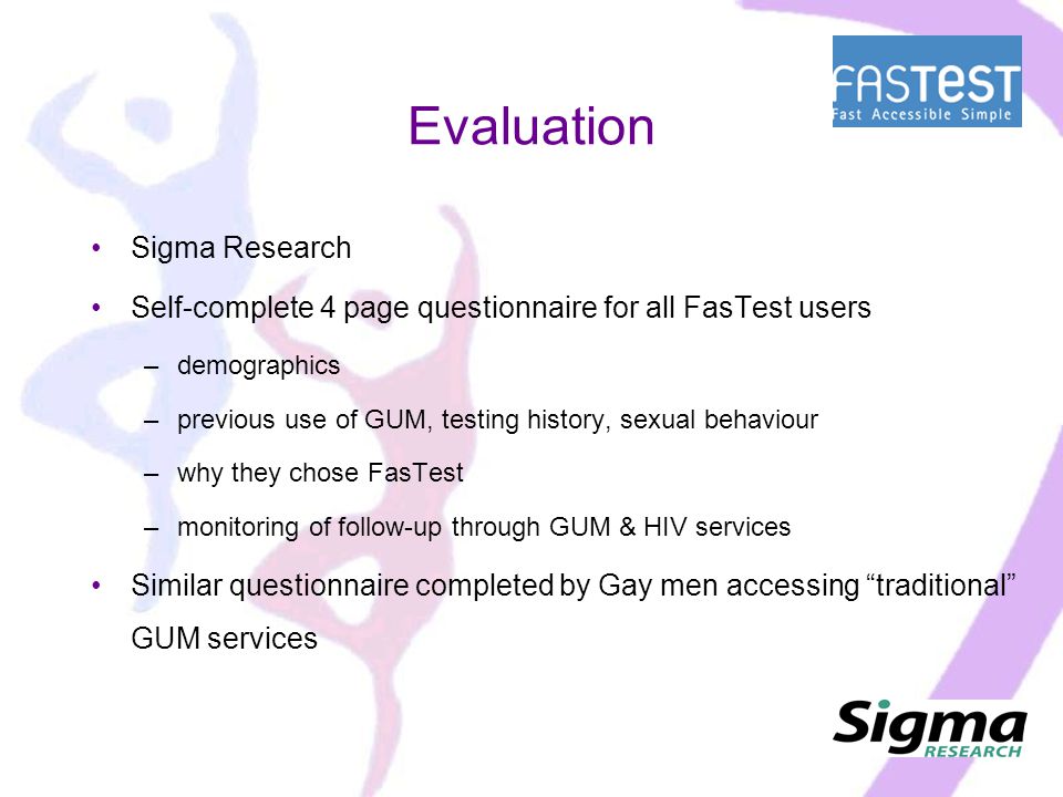 Evaluation Sigma Research Self-complete 4 page questionnaire for all FasTest users –demographics –previous use of GUM, testing history, sexual behaviour –why they chose FasTest –monitoring of follow-up through GUM & HIV services Similar questionnaire completed by Gay men accessing traditional GUM services