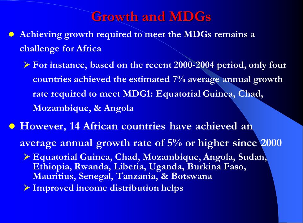 Achieving growth required to meet the MDGs remains a challenge for Africa  For instance, based on the recent period, only four countries achieved the estimated 7% average annual growth rate required to meet MDG1: Equatorial Guinea, Chad, Mozambique, & Angola However, 14 African countries have achieved an average annual growth rate of 5% or higher since 2000  Equatorial Guinea, Chad, Mozambique, Angola, Sudan, Ethiopia, Rwanda, Liberia, Uganda, Burkina Faso, Mauritius, Senegal, Tanzania, & Botswana  Improved income distribution helps Growth and MDGs