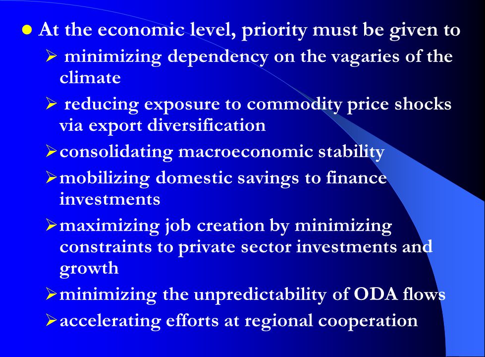 At the economic level, priority must be given to  minimizing dependency on the vagaries of the climate  reducing exposure to commodity price shocks via export diversification  consolidating macroeconomic stability  mobilizing domestic savings to finance investments  maximizing job creation by minimizing constraints to private sector investments and growth  minimizing the unpredictability of ODA flows  accelerating efforts at regional cooperation