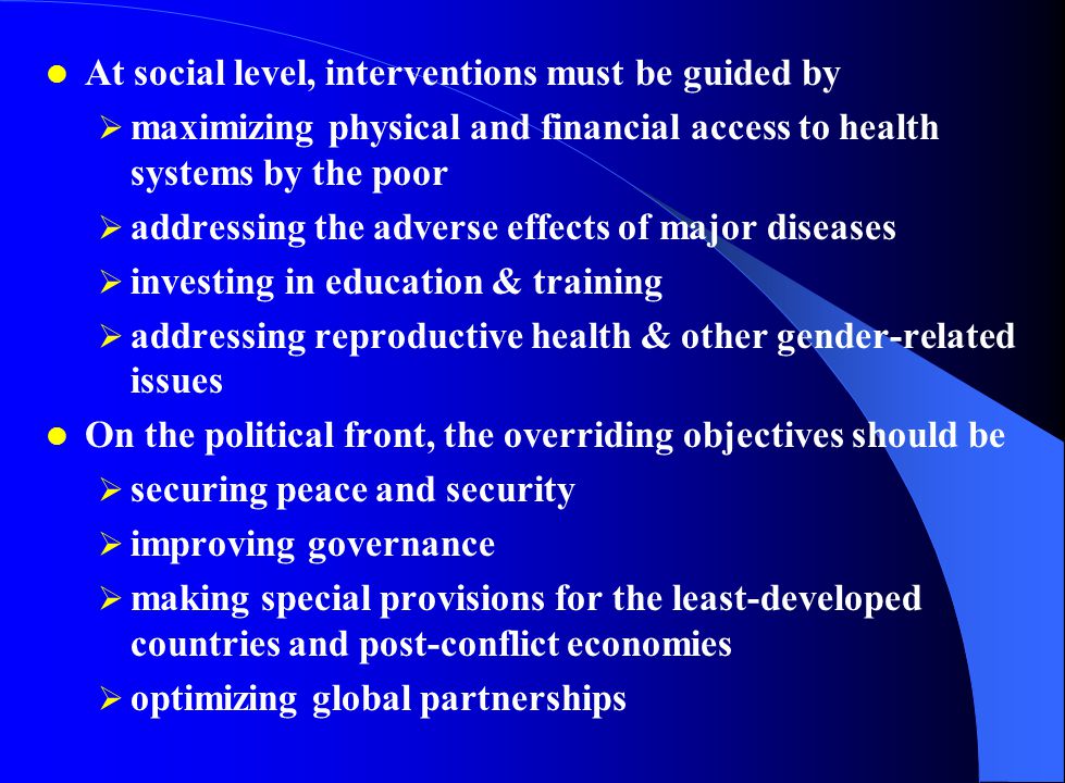 At social level, interventions must be guided by  maximizing physical and financial access to health systems by the poor  addressing the adverse effects of major diseases  investing in education & training  addressing reproductive health & other gender-related issues On the political front, the overriding objectives should be  securing peace and security  improving governance  making special provisions for the least-developed countries and post-conflict economies  optimizing global partnerships
