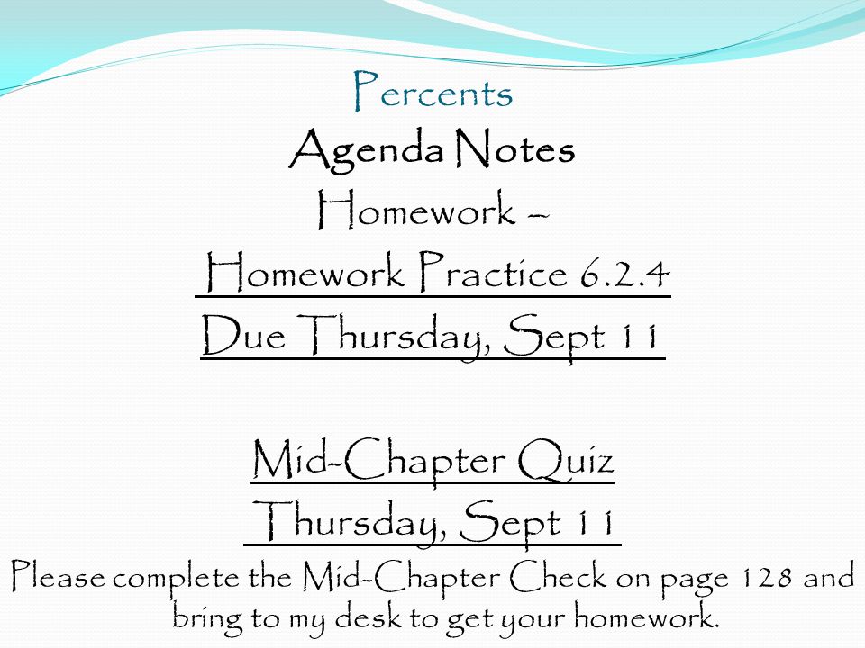 Percents Agenda Notes Homework – Homework Practice Due Thursday, Sept 11 Mid-Chapter Quiz Thursday, Sept 11 Please complete the Mid-Chapter Check on page 128 and bring to my desk to get your homework.
