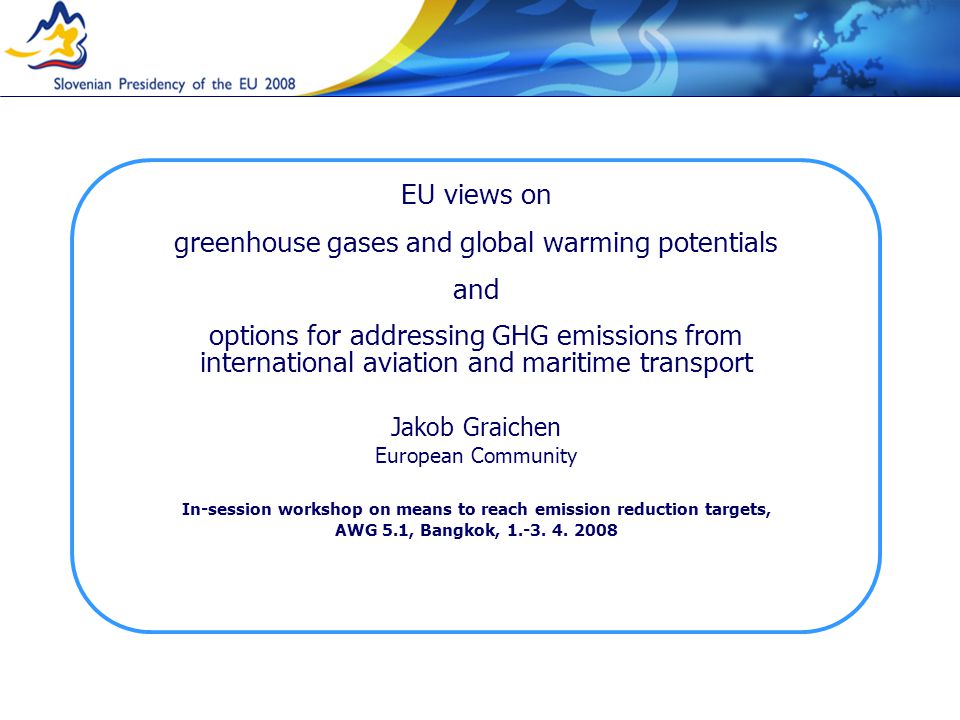 EU views on greenhouse gases and global warming potentials and options for addressing GHG emissions from international aviation and maritime transport Jakob Graichen European Community In-session workshop on means to reach emission reduction targets, AWG 5.1, Bangkok, 1.-3.