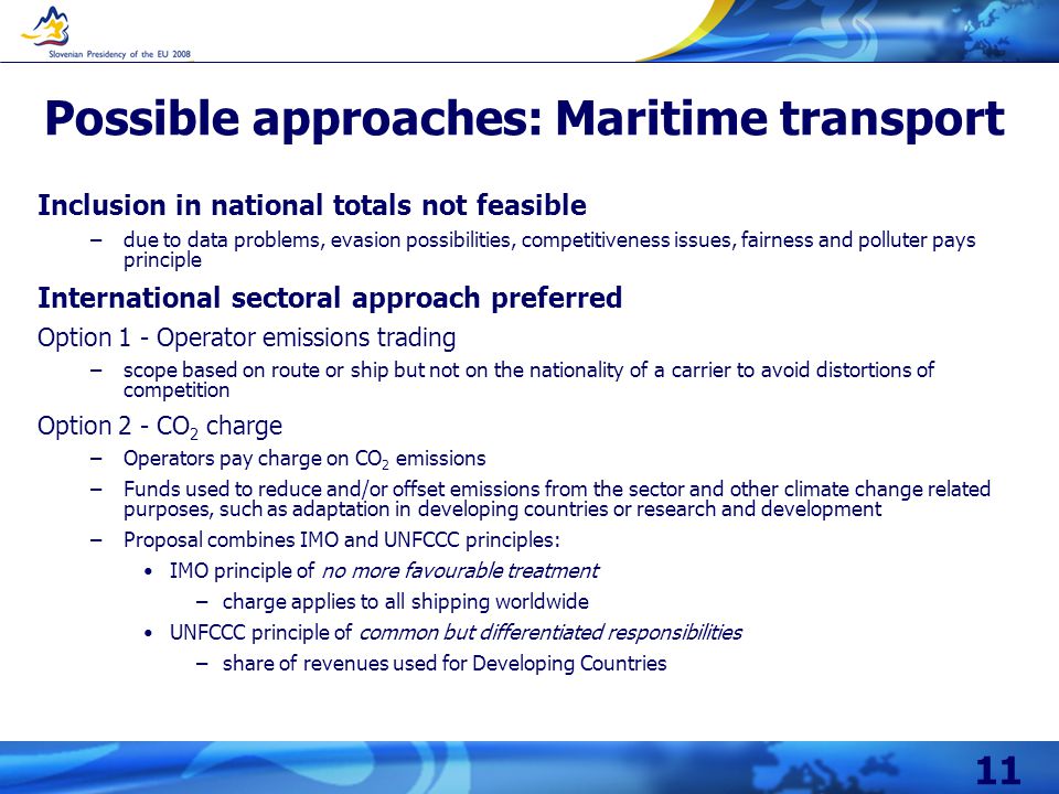 11 Possible approaches: Maritime transport Inclusion in national totals not feasible –due to data problems, evasion possibilities, competitiveness issues, fairness and polluter pays principle International sectoral approach preferred Option 1 - Operator emissions trading –scope based on route or ship but not on the nationality of a carrier to avoid distortions of competition Option 2 - CO 2 charge –Operators pay charge on CO 2 emissions –Funds used to reduce and/or offset emissions from the sector and other climate change related purposes, such as adaptation in developing countries or research and development –Proposal combines IMO and UNFCCC principles: IMO principle of no more favourable treatment –charge applies to all shipping worldwide UNFCCC principle of common but differentiated responsibilities –share of revenues used for Developing Countries