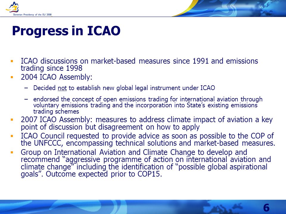 6 Progress in ICAO  ICAO discussions on market-based measures since 1991 and emissions trading since 1998  2004 ICAO Assembly: –Decided not to establish new global legal instrument under ICAO –endorsed the concept of open emissions trading for international aviation through voluntary emissions trading and the incorporation into State’s existing emissions trading schemes  2007 ICAO Assembly: measures to address climate impact of aviation a key point of discussion but disagreement on how to apply  ICAO Council requested to provide advice as soon as possible to the COP of the UNFCCC, encompassing technical solutions and market-based measures.
