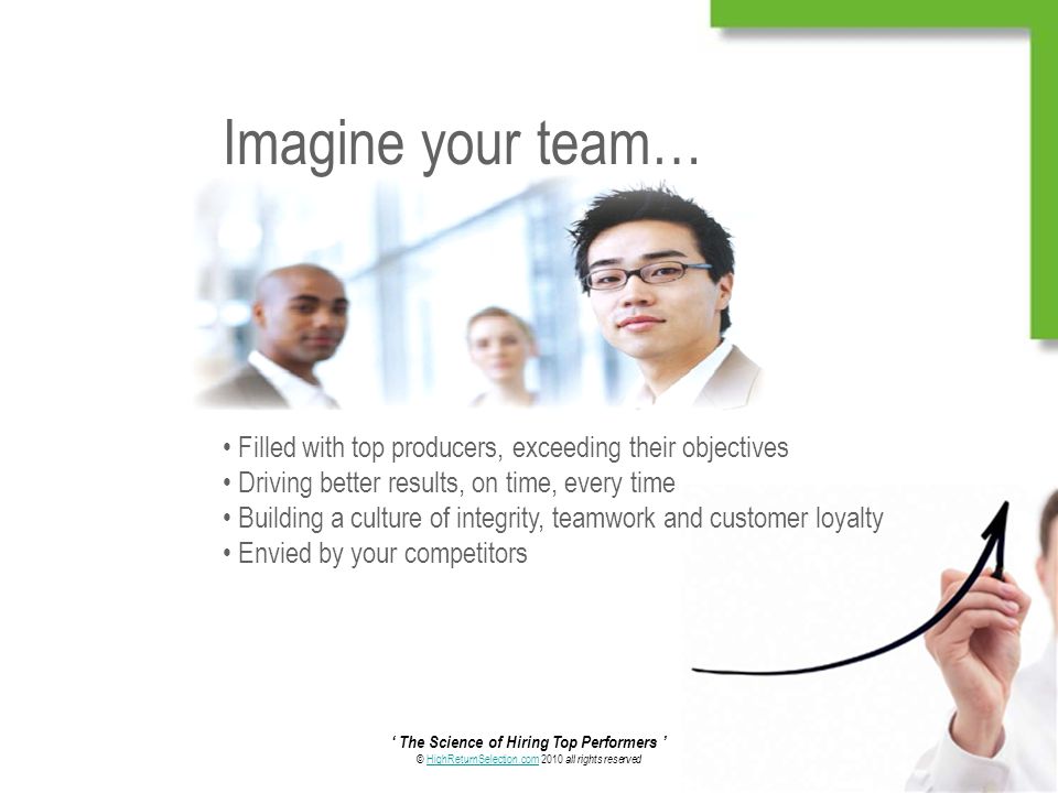 ‘ The Science of Hiring Top Performers ’ © HighReturnSelection.com 2010 all rights reservedHighReturnSelection.com Imagine your team… Filled with top producers, exceeding their objectives Driving better results, on time, every time Building a culture of integrity, teamwork and customer loyalty Envied by your competitors