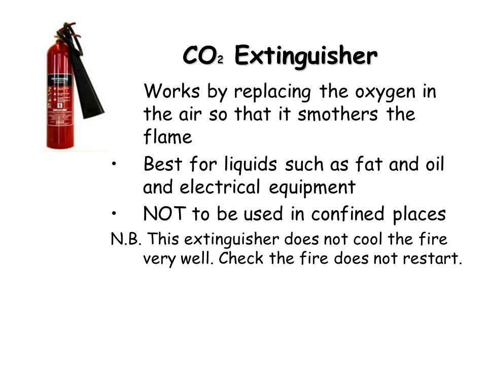 CO 2 Extinguisher Works by replacing the oxygen in the air so that it smothers the flame Best for liquids such as fat and oil and electrical equipment NOT to be used in confined places N.B.