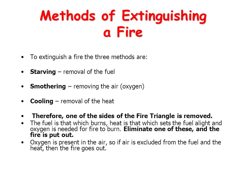 Methods of Extinguishing a Fire To extinguish a fire the three methods are: Starving – removal of the fuel Smothering – removing the air (oxygen) Cooling – removal of the heat Therefore, one of the sides of the Fire Triangle is removed.