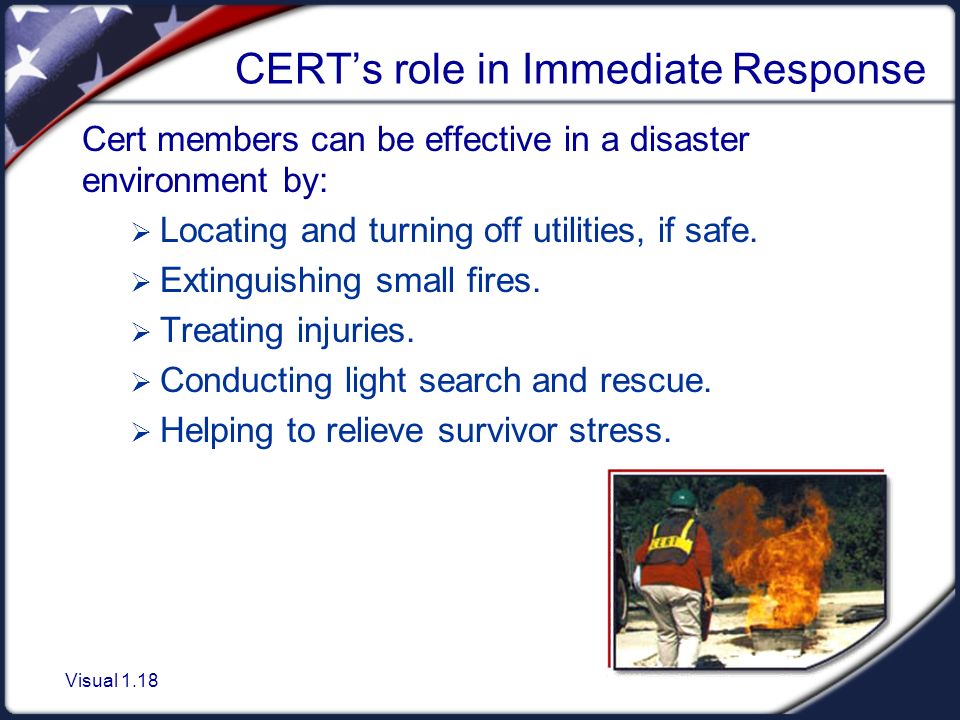 Visual 1.18 CERT’s role in Immediate Response Cert members can be effective in a disaster environment by:  Locating and turning off utilities, if safe.