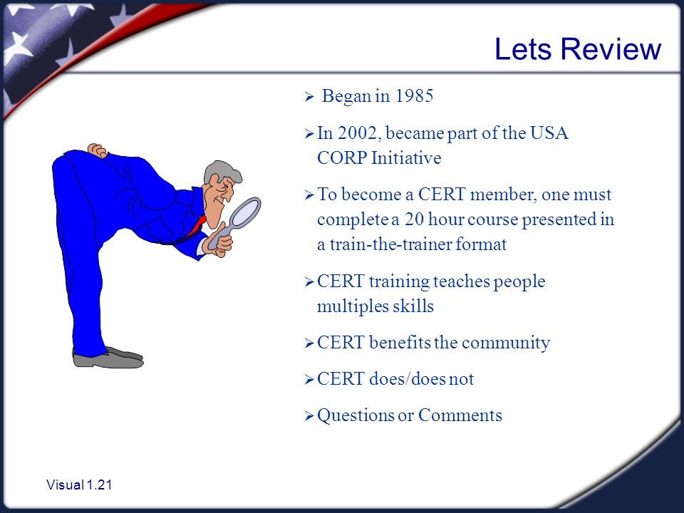 Visual 1.21 Lets Review  Began in 1985  In 2002, became part of the USA CORP Initiative  To become a CERT member, one must complete a 20 hour course presented in a train-the-trainer format  CERT training teaches people multiples skills  CERT benefits the community  CERT does/does not  Questions or Comments