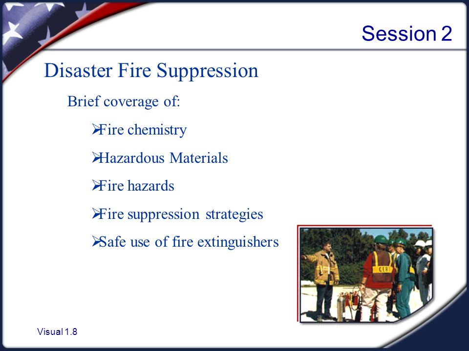 Visual 1.8 Session 2 Disaster Fire Suppression Brief coverage of:  Fire chemistry  Hazardous Materials  Fire hazards  Fire suppression strategies  Safe use of fire extinguishers