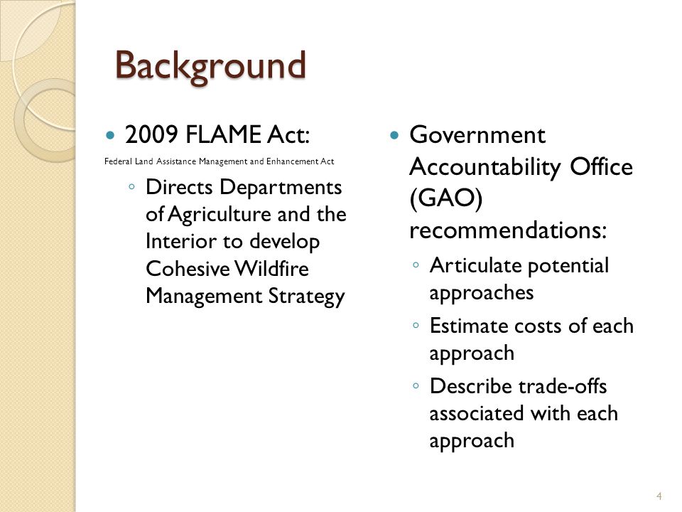 Background 2009 FLAME Act: Federal Land Assistance Management and Enhancement Act ◦ Directs Departments of Agriculture and the Interior to develop Cohesive Wildfire Management Strategy Government Accountability Office (GAO) recommendations: ◦ Articulate potential approaches ◦ Estimate costs of each approach ◦ Describe trade-offs associated with each approach 4