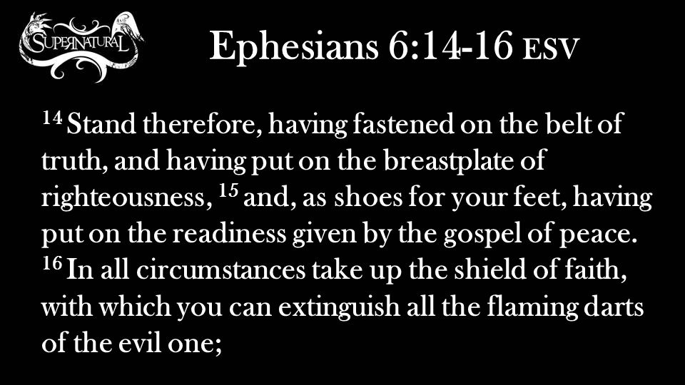 Ephesians 6:14-16 ESV 14 Stand therefore, having fastened on the belt of truth, and having put on the breastplate of righteousness, 15 and, as shoes for your feet, having put on the readiness given by the gospel of peace.