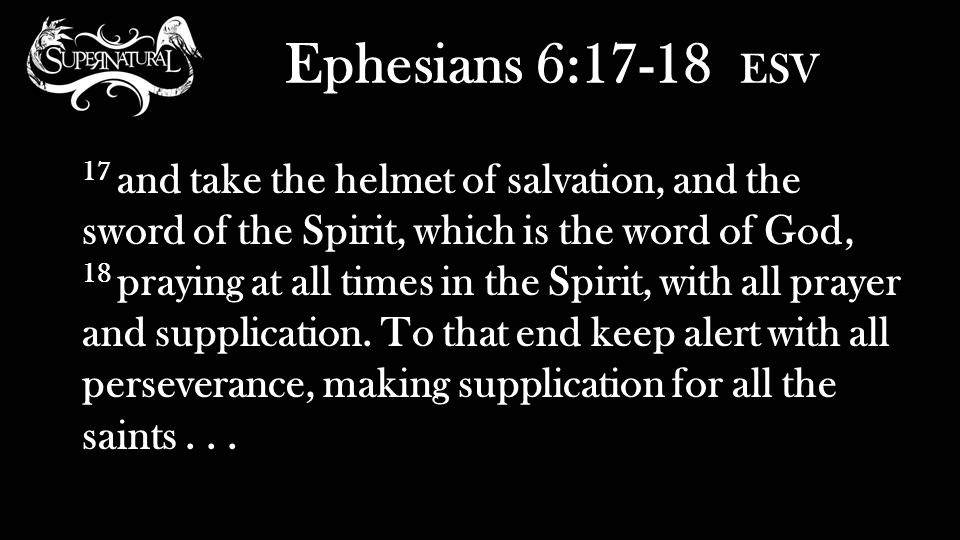 Ephesians 6:17-18 ESV 17 and take the helmet of salvation, and the sword of the Spirit, which is the word of God, 18 praying at all times in the Spirit, with all prayer and supplication.