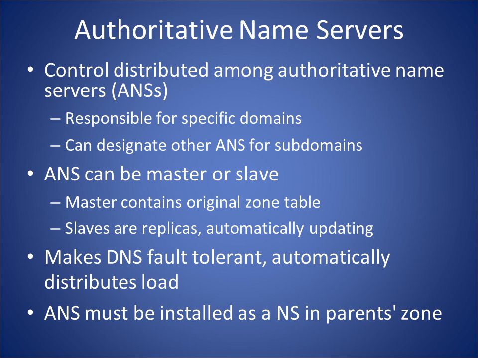 Authoritative Name Servers Control distributed among authoritative name servers (ANSs) – Responsible for specific domains – Can designate other ANS for subdomains ANS can be master or slave – Master contains original zone table – Slaves are replicas, automatically updating Makes DNS fault tolerant, automatically distributes load ANS must be installed as a NS in parents zone