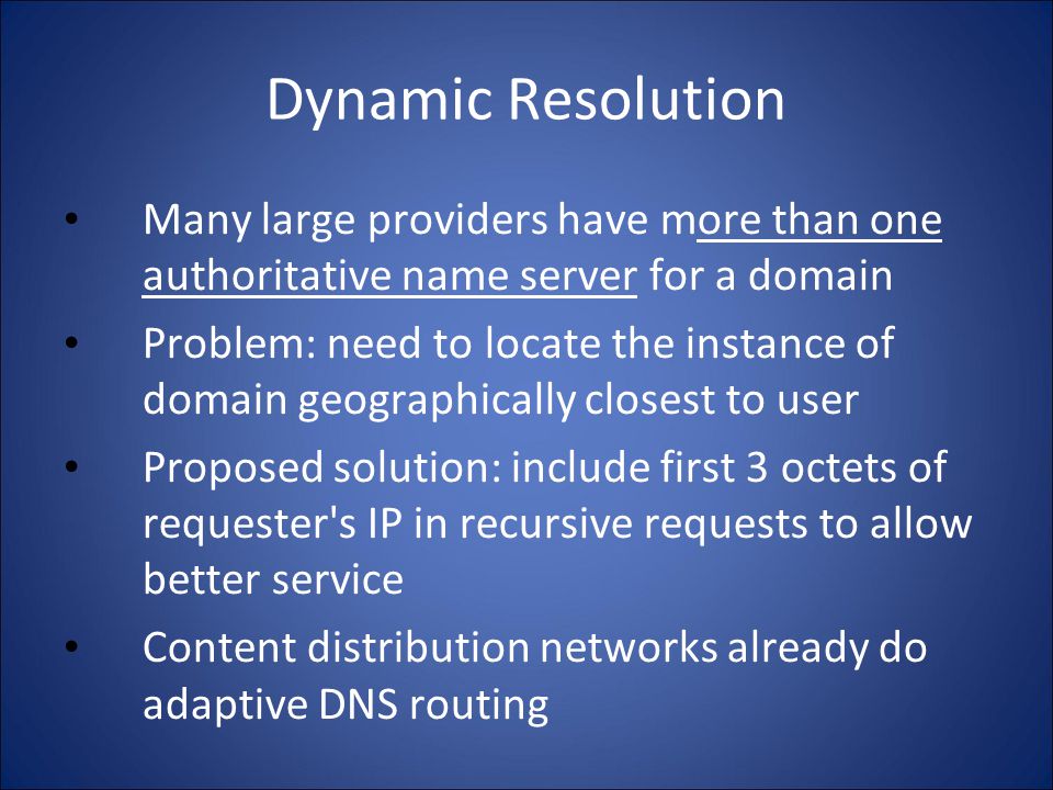 Dynamic Resolution Many large providers have more than one authoritative name server for a domain Problem: need to locate the instance of domain geographically closest to user Proposed solution: include first 3 octets of requester s IP in recursive requests to allow better service Content distribution networks already do adaptive DNS routing