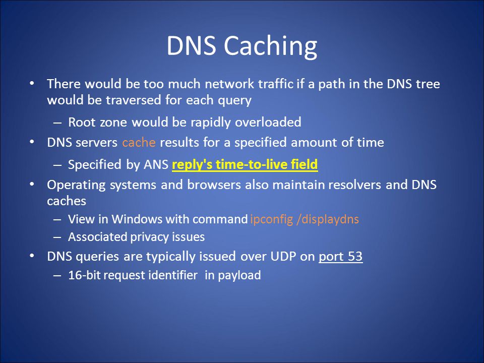 DNS Caching There would be too much network traffic if a path in the DNS tree would be traversed for each query – Root zone would be rapidly overloaded DNS servers cache results for a specified amount of time – Specified by ANS reply s time-to-live field Operating systems and browsers also maintain resolvers and DNS caches – View in Windows with command ipconfig /displaydns – Associated privacy issues DNS queries are typically issued over UDP on port 53 – 16-bit request identifier in payload