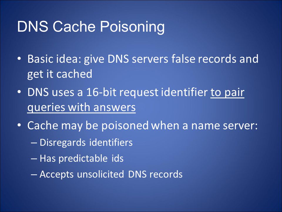DNS Cache Poisoning Basic idea: give DNS servers false records and get it cached DNS uses a 16-bit request identifier to pair queries with answers Cache may be poisoned when a name server: – Disregards identifiers – Has predictable ids – Accepts unsolicited DNS records