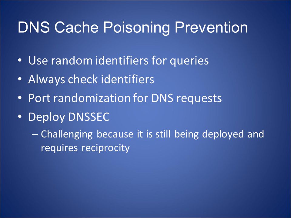 DNS Cache Poisoning Prevention Use random identifiers for queries Always check identifiers Port randomization for DNS requests Deploy DNSSEC – Challenging because it is still being deployed and requires reciprocity