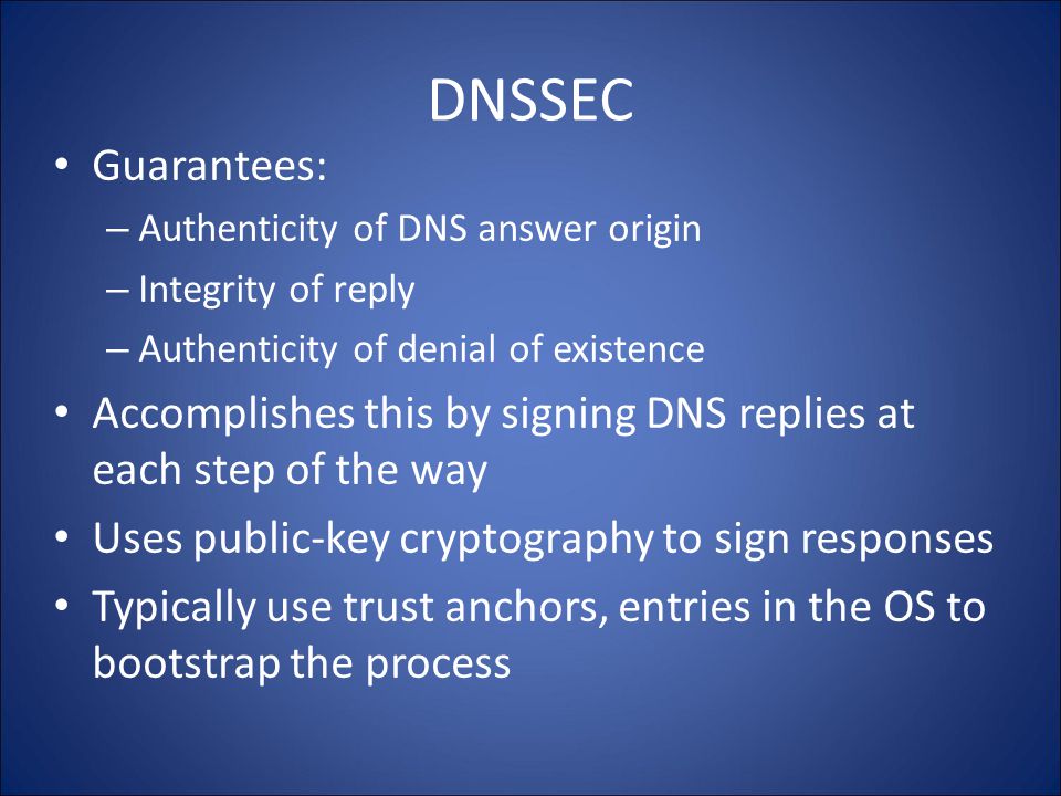 DNSSEC Guarantees: – Authenticity of DNS answer origin – Integrity of reply – Authenticity of denial of existence Accomplishes this by signing DNS replies at each step of the way Uses public-key cryptography to sign responses Typically use trust anchors, entries in the OS to bootstrap the process