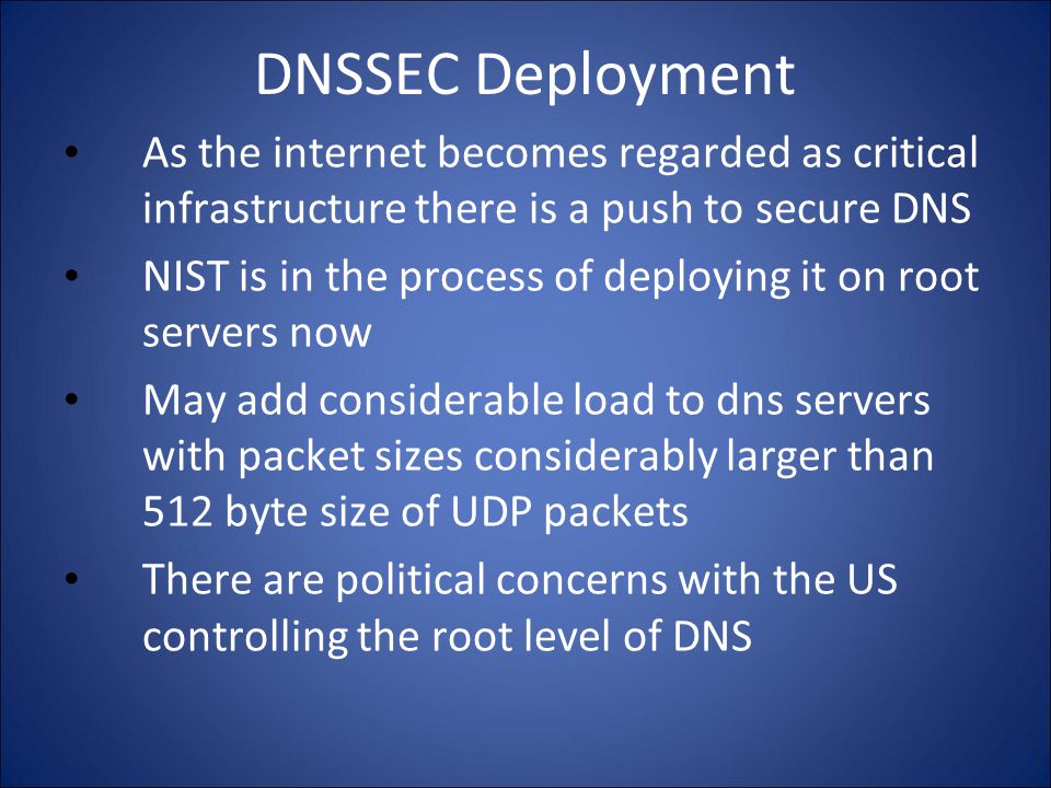 DNSSEC Deployment As the internet becomes regarded as critical infrastructure there is a push to secure DNS NIST is in the process of deploying it on root servers now May add considerable load to dns servers with packet sizes considerably larger than 512 byte size of UDP packets There are political concerns with the US controlling the root level of DNS