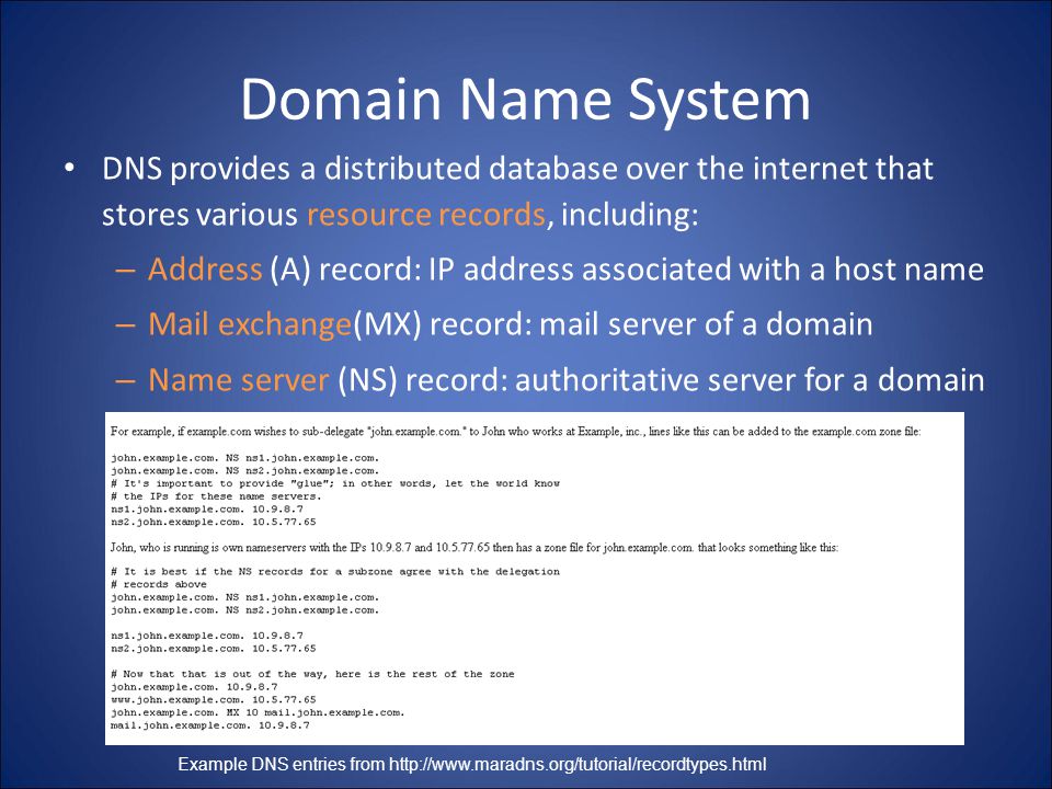 Domain Name System DNS provides a distributed database over the internet that stores various resource records, including: – Address (A) record: IP address associated with a host name – Mail exchange(MX) record: mail server of a domain – Name server (NS) record: authoritative server for a domain Example DNS entries from