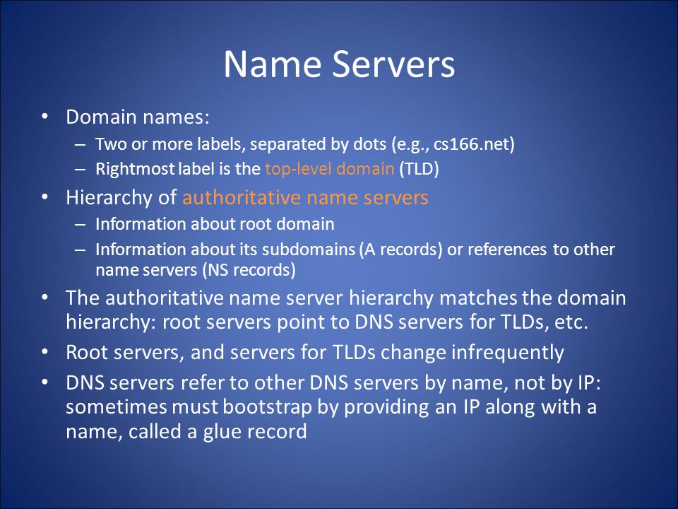 Name Servers Domain names: – Two or more labels, separated by dots (e.g., cs166.net) – Rightmost label is the top-level domain (TLD) Hierarchy of authoritative name servers – Information about root domain – Information about its subdomains (A records) or references to other name servers (NS records) The authoritative name server hierarchy matches the domain hierarchy: root servers point to DNS servers for TLDs, etc.