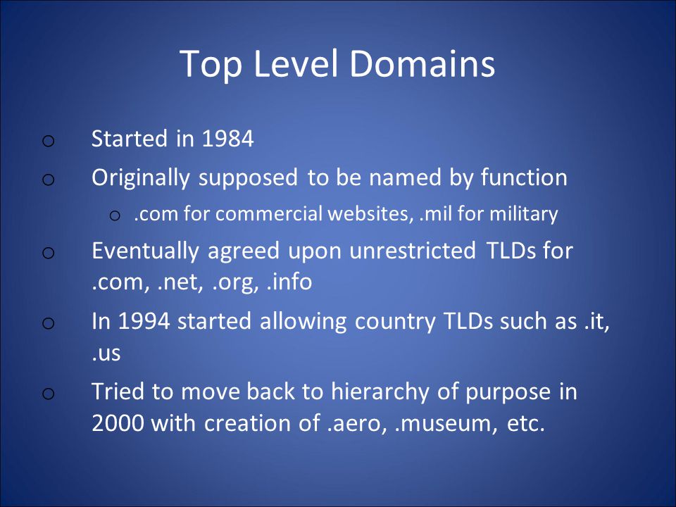 Top Level Domains o Started in 1984 o Originally supposed to be named by function o.com for commercial websites,.mil for military o Eventually agreed upon unrestricted TLDs for.com,.net,.org,.info o In 1994 started allowing country TLDs such as.it,.us o Tried to move back to hierarchy of purpose in 2000 with creation of.aero,.museum, etc.