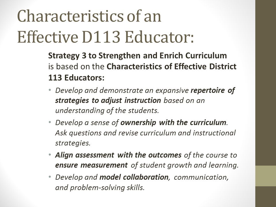 Characteristics of an Effective D113 Educator: Strategy 3 to Strengthen and Enrich Curriculum is based on the Characteristics of Effective District 113 Educators: Develop and demonstrate an expansive repertoire of strategies to adjust instruction based on an understanding of the students.