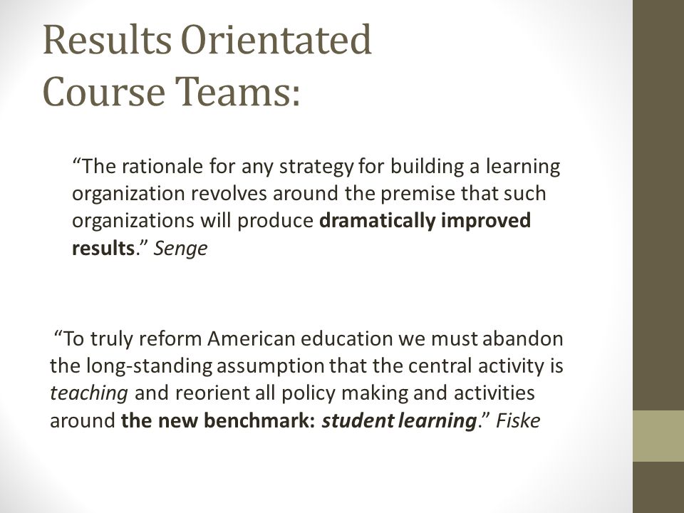 Results Orientated Course Teams: The rationale for any strategy for building a learning organization revolves around the premise that such organizations will produce dramatically improved results. Senge To truly reform American education we must abandon the long-standing assumption that the central activity is teaching and reorient all policy making and activities around the new benchmark: student learning. Fiske