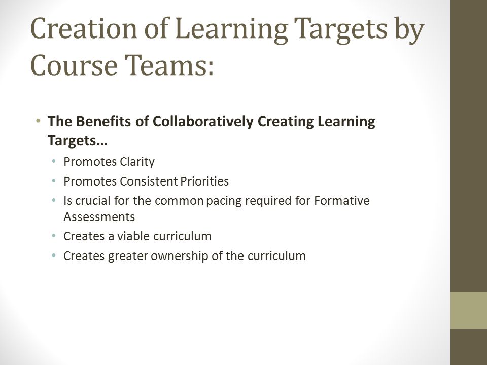 Creation of Learning Targets by Course Teams: The Benefits of Collaboratively Creating Learning Targets… Promotes Clarity Promotes Consistent Priorities Is crucial for the common pacing required for Formative Assessments Creates a viable curriculum Creates greater ownership of the curriculum