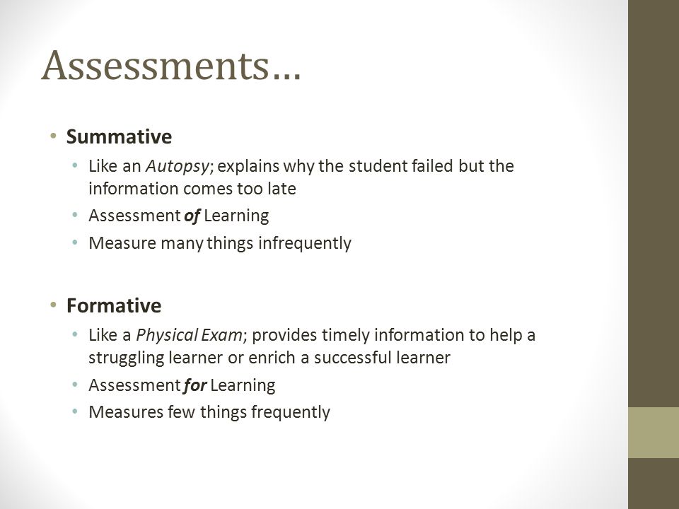 Assessments… Summative Like an Autopsy; explains why the student failed but the information comes too late Assessment of Learning Measure many things infrequently Formative Like a Physical Exam; provides timely information to help a struggling learner or enrich a successful learner Assessment for Learning Measures few things frequently