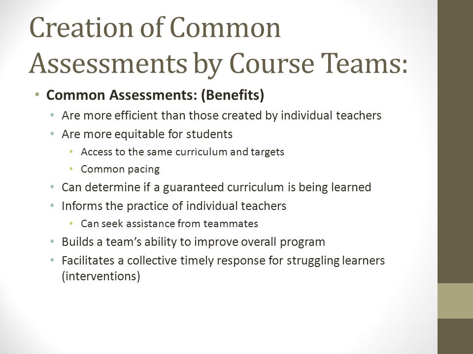 Creation of Common Assessments by Course Teams: Common Assessments: (Benefits) Are more efficient than those created by individual teachers Are more equitable for students Access to the same curriculum and targets Common pacing Can determine if a guaranteed curriculum is being learned Informs the practice of individual teachers Can seek assistance from teammates Builds a team’s ability to improve overall program Facilitates a collective timely response for struggling learners (interventions)