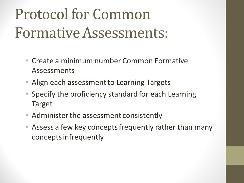 Protocol for Common Formative Assessments: Create a minimum number Common Formative Assessments Align each assessment to Learning Targets Specify the proficiency standard for each Learning Target Administer the assessment consistently Assess a few key concepts frequently rather than many concepts infrequently