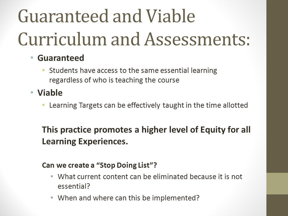 Guaranteed and Viable Curriculum and Assessments: Guaranteed Students have access to the same essential learning regardless of who is teaching the course Viable Learning Targets can be effectively taught in the time allotted This practice promotes a higher level of Equity for all Learning Experiences.