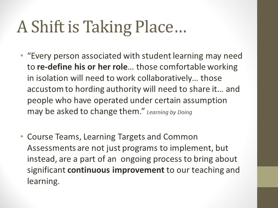 A Shift is Taking Place… Every person associated with student learning may need to re-define his or her role… those comfortable working in isolation will need to work collaboratively… those accustom to hording authority will need to share it… and people who have operated under certain assumption may be asked to change them. Learning by Doing Course Teams, Learning Targets and Common Assessments are not just programs to implement, but instead, are a part of an ongoing process to bring about significant continuous improvement to our teaching and learning.