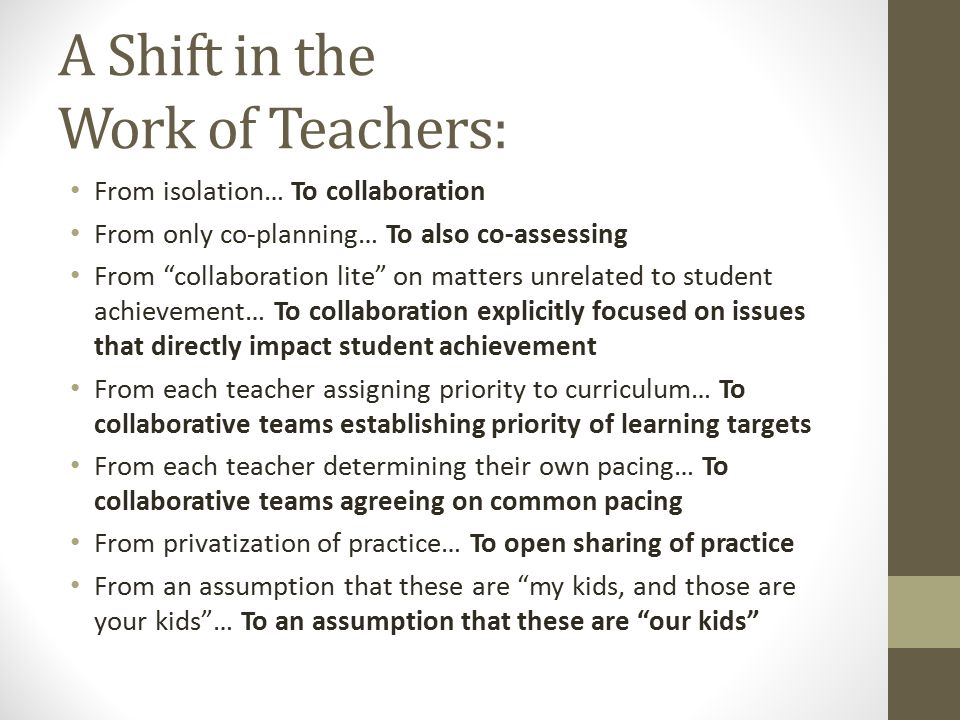 A Shift in the Work of Teachers: From isolation… To collaboration From only co-planning… To also co-assessing From collaboration lite on matters unrelated to student achievement… To collaboration explicitly focused on issues that directly impact student achievement From each teacher assigning priority to curriculum… To collaborative teams establishing priority of learning targets From each teacher determining their own pacing… To collaborative teams agreeing on common pacing From privatization of practice… To open sharing of practice From an assumption that these are my kids, and those are your kids … To an assumption that these are our kids