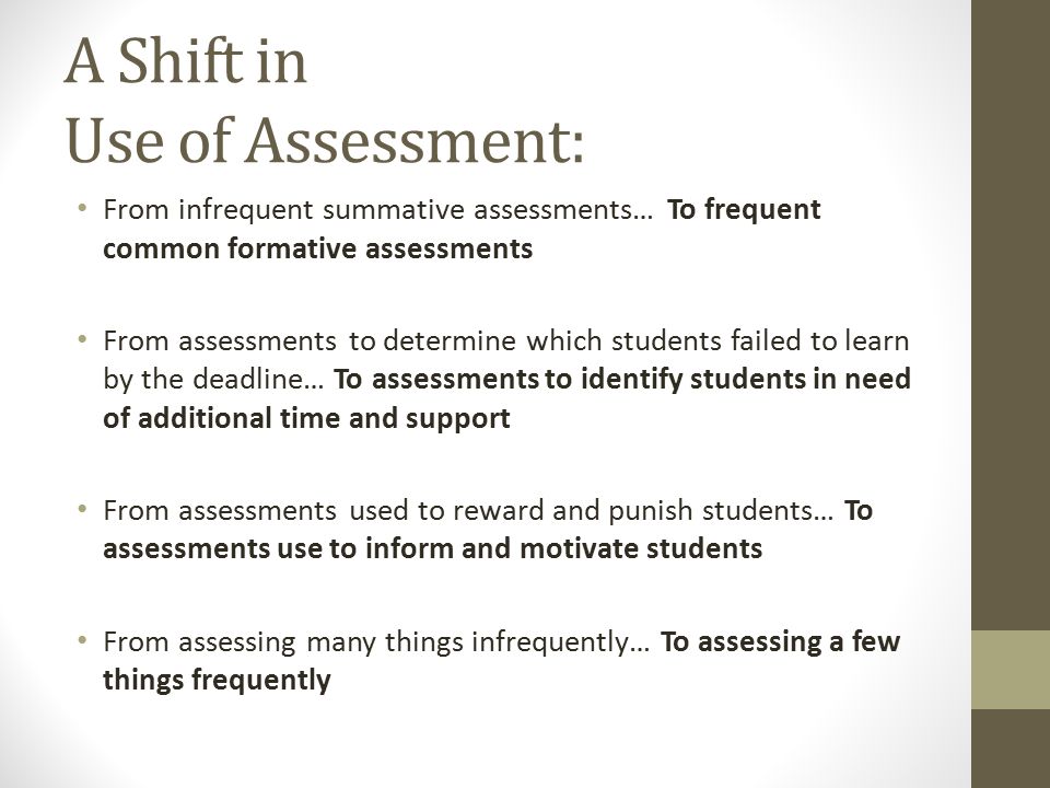 A Shift in Use of Assessment: From infrequent summative assessments… To frequent common formative assessments From assessments to determine which students failed to learn by the deadline… To assessments to identify students in need of additional time and support From assessments used to reward and punish students… To assessments use to inform and motivate students From assessing many things infrequently… To assessing a few things frequently