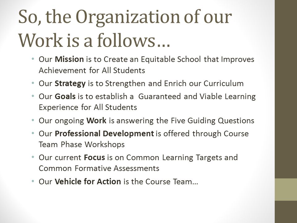 So, the Organization of our Work is a follows… Our Mission is to Create an Equitable School that Improves Achievement for All Students Our Strategy is to Strengthen and Enrich our Curriculum Our Goals is to establish a Guaranteed and Viable Learning Experience for All Students Our ongoing Work is answering the Five Guiding Questions Our Professional Development is offered through Course Team Phase Workshops Our current Focus is on Common Learning Targets and Common Formative Assessments Our Vehicle for Action is the Course Team…