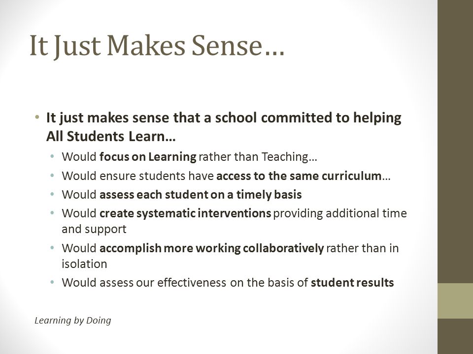 It Just Makes Sense… It just makes sense that a school committed to helping All Students Learn… Would focus on Learning rather than Teaching… Would ensure students have access to the same curriculum… Would assess each student on a timely basis Would create systematic interventions providing additional time and support Would accomplish more working collaboratively rather than in isolation Would assess our effectiveness on the basis of student results Learning by Doing