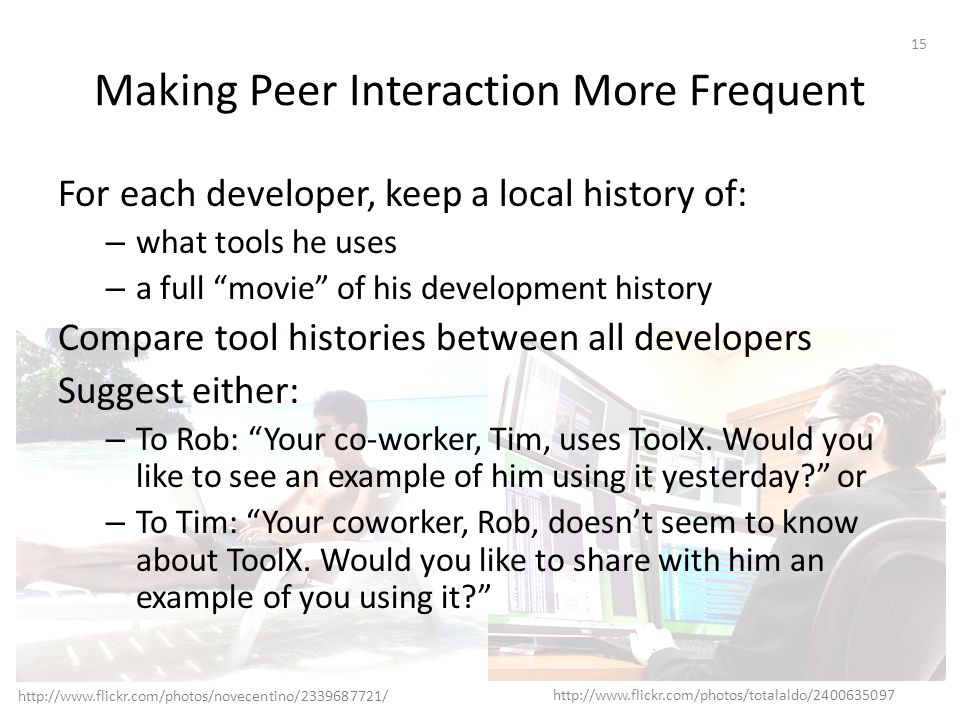 Making Peer Interaction More Frequent For each developer, keep a local history of: – what tools he uses – a full movie of his development history Compare tool histories between all developers Suggest either: – To Rob: Your co-worker, Tim, uses ToolX.