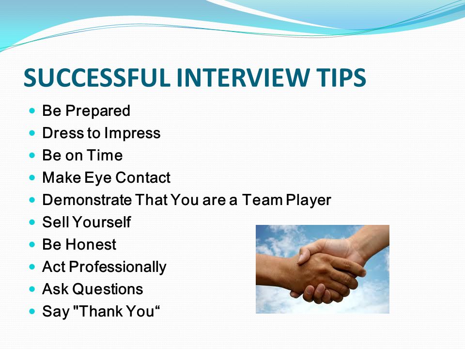 SUCCESSFUL INTERVIEW TIPS Be Prepared Dress to Impress Be on Time Make Eye Contact Demonstrate That You are a Team Player Sell Yourself Be Honest Act Professionally Ask Questions Say Thank You