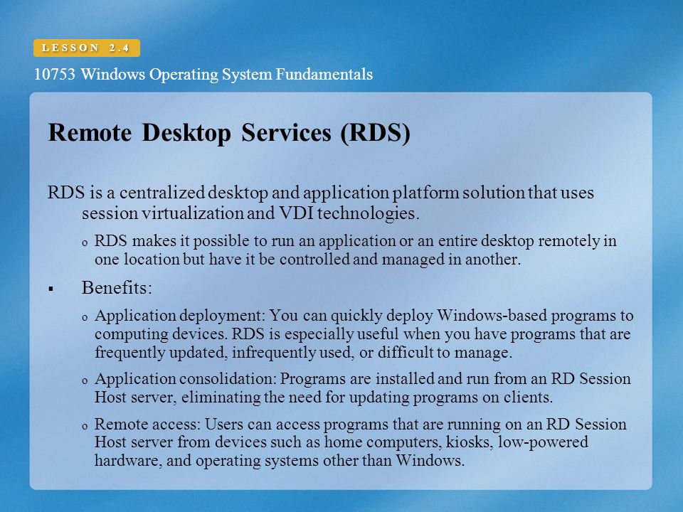 10753 Windows Operating System Fundamentals LESSON 2.4 Remote Desktop Services (RDS) RDS is a centralized desktop and application platform solution that uses session virtualization and VDI technologies.