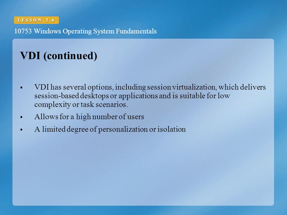 10753 Windows Operating System Fundamentals LESSON 2.4 VDI (continued)  VDI has several options, including session virtualization, which delivers session-based desktops or applications and is suitable for low complexity or task scenarios.