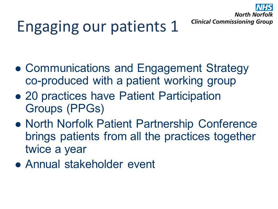 Engaging our patients 1 Communications and Engagement Strategy co-produced with a patient working group 20 practices have Patient Participation Groups (PPGs) North Norfolk Patient Partnership Conference brings patients from all the practices together twice a year Annual stakeholder event